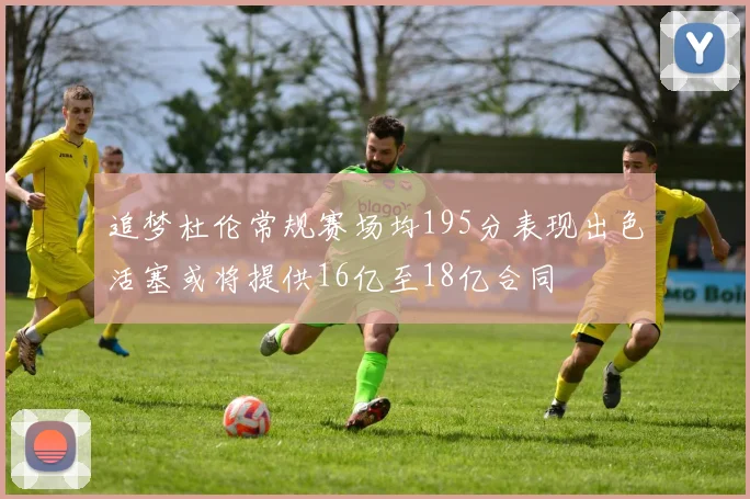 追梦杜伦常规赛场均195分表现出色活塞或将提供16亿至18亿合同