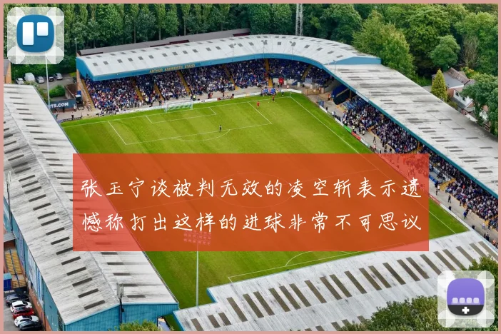 张玉宁谈被判无效的凌空斩表示遗憾称打出这样的进球非常不可思议