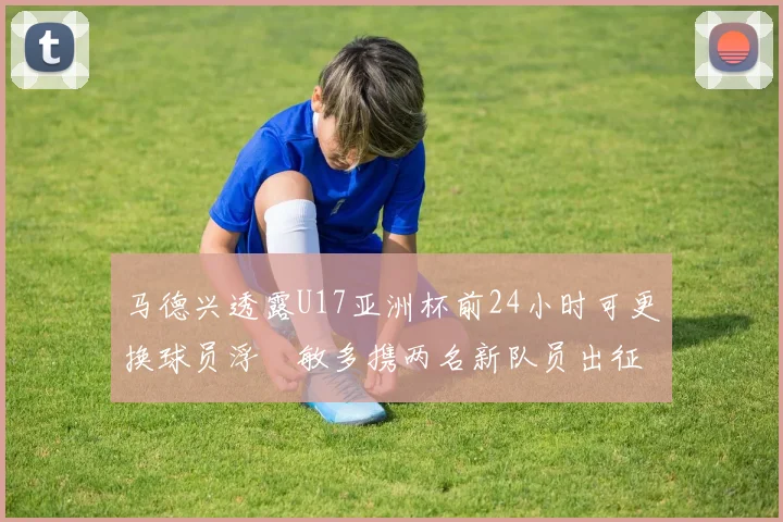 马德兴透露U17亚洲杯前24小时可更换球员浮嶋敏多携两名新队员出征