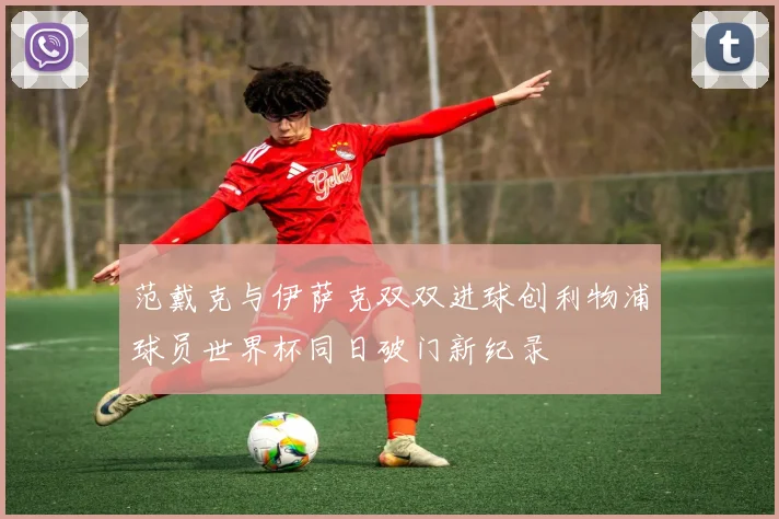 范戴克与伊萨克双双进球创利物浦球员世界杯同日破门新纪录