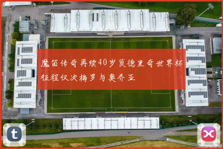魔笛传奇再续40岁莫德里奇世界杯征程仅次梅罗与奥乔亚
