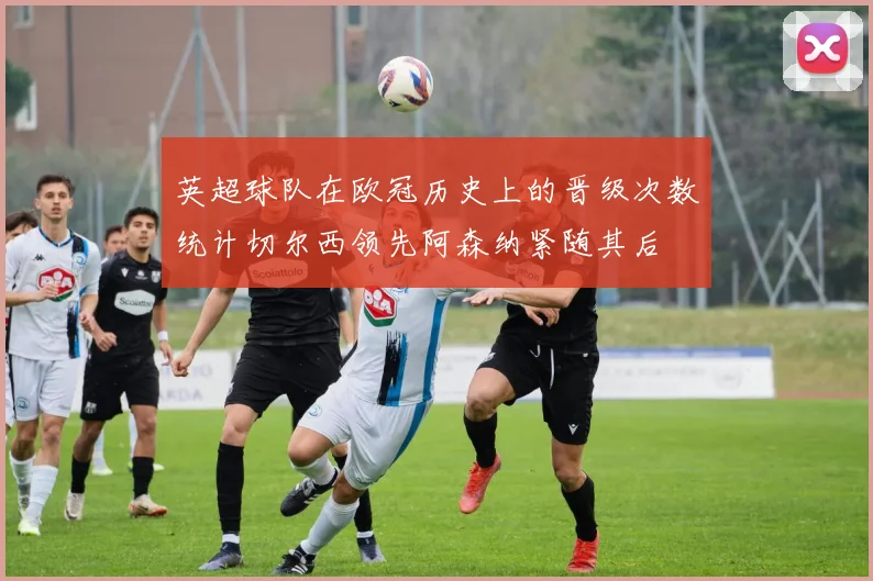 英超球队在欧冠历史上的晋级次数统计切尔西领先阿森纳紧随其后