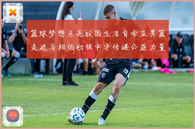 篮球梦想点亮校园生活肯帝亚男篮走进马相伯初级中学传递公益力量