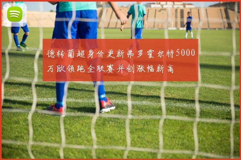 德转葡超身价更新弗罗霍尔特5000万欧领跑全联赛并创涨幅新高