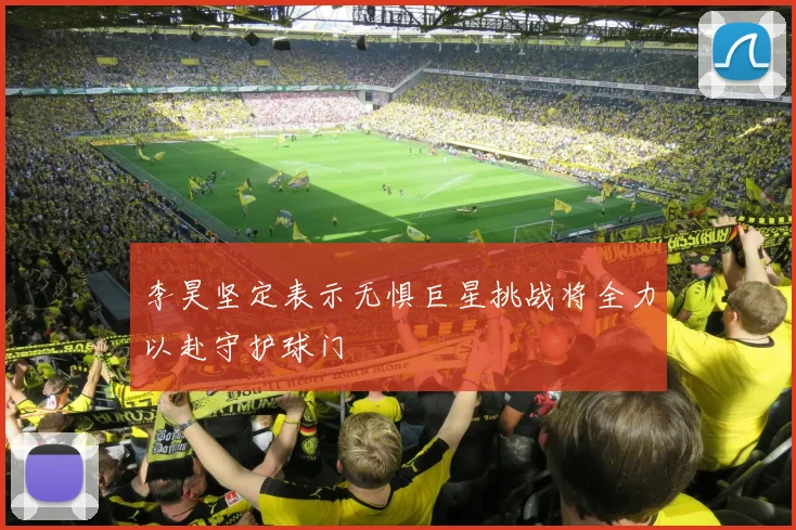 李昊坚定表示无惧巨星挑战将全力以赴守护球门