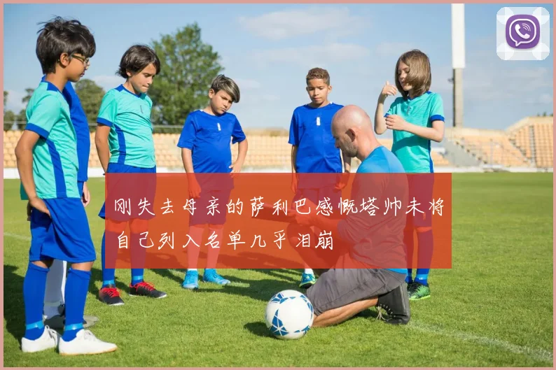 刚失去母亲的萨利巴感慨塔帅未将自己列入名单几乎泪崩