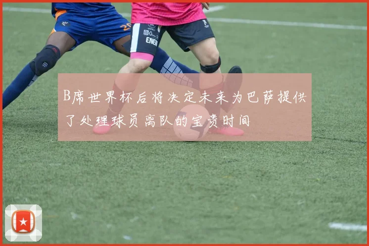 B席世界杯后将决定未来为巴萨提供了处理球员离队的宝贵时间