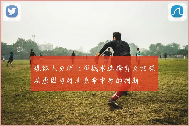媒体人分析上海战术选择背后的深层原因与对北京命中率的判断