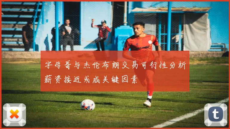 字母哥与杰伦布朗交易可行性分析薪资接近或成关键因素