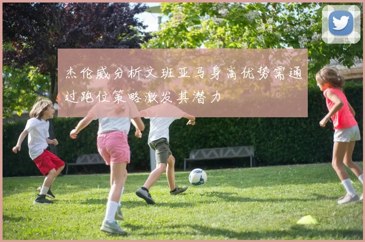杰伦威分析文班亚马身高优势需通过跑位策略激发其潜力